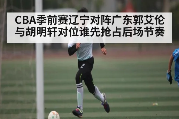 CBA季前赛辽宁对阵广东郭艾伦与胡明轩对位谁先抢占后场节奏