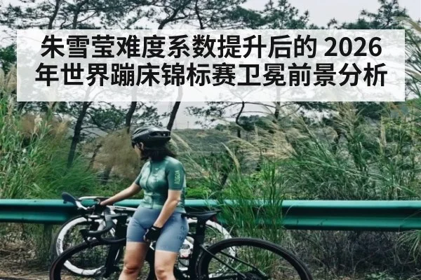 朱雪莹难度系数提升后的 2026年世界蹦床锦标赛卫冕前景分析