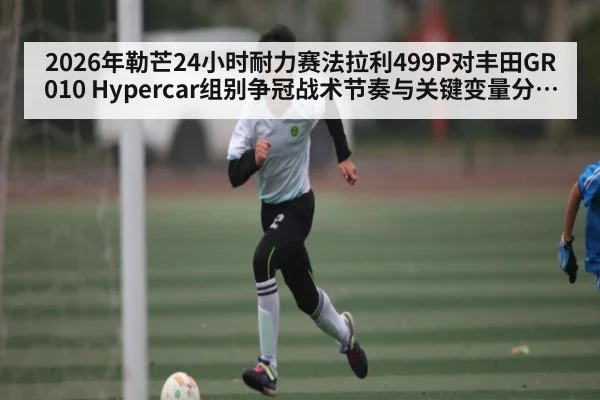 2026年勒芒24小时耐力赛法拉利499P对丰田GR010 Hypercar组别争冠战术节奏与关键变量分析