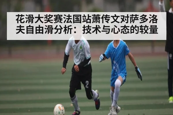 花滑大奖赛法国站萧传文对萨多洛夫自由滑分析:技术与心态的较量