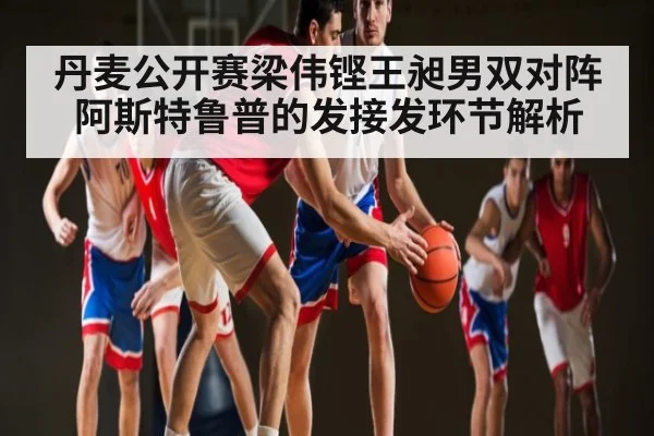 丹麦公开赛梁伟铿王昶男双对阵阿斯特鲁普的发接发环节解析